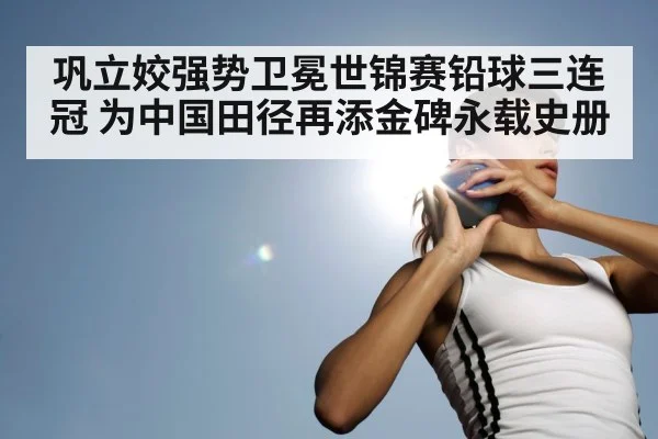巩立姣强势卫冕世锦赛铅球三连冠 为中国田径再添金碑永载史册