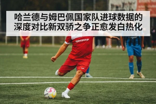 哈兰德与姆巴佩国家队进球数据的深度对比新双骄之争正愈发白热化
